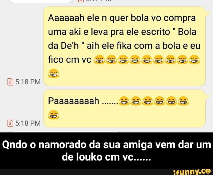 Aaaaaah ele n quer bola vo compra
uma aki e leva pra ele escrito Bola
da De'h aih ele fika com a bola e eu
fiCO
Qndo o namorado da sua amiga vem dar um - Qndo o namorado da sua amiga vem dar um de louko cm vc......