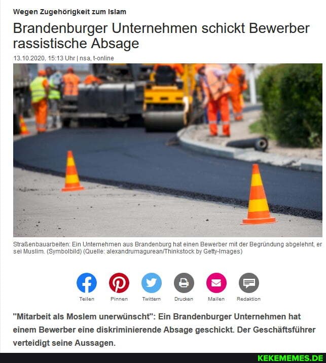 Wegen Zugehörigkeit zum Islam
Brandenburger Unternehmen schickt Bewerber rassistische Absage
13.10.2020, Uhr nsa, t-online
Straßenbauarbeiten: Muslim. (Symi Ein Unternehmen aus Brandenburg hat einen Bewerber mit der Begründung abgelehnt, er sei Muslim. (Symbalbild) (Quelle: by Gettj-Images)
Teilen Pinnen Tuittem Drucken Mailen Redaktion
"Mitarbeit als Moslem unerwünscht": Ein Brandenburger Unternehmen hat einem Bewerber eine diskriminierende Absage geschickt. Der Geschäftsführer