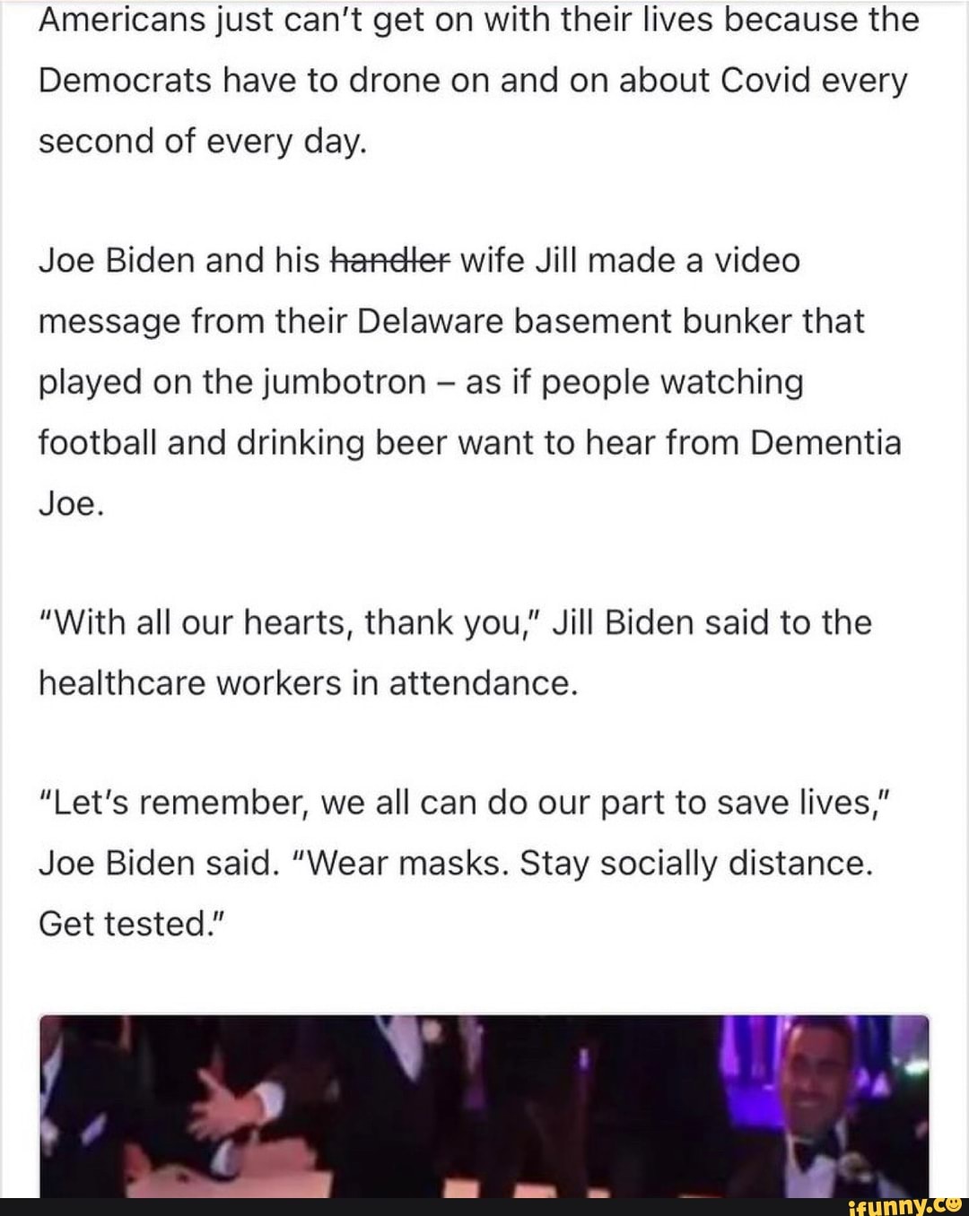 Americans just can't get on with their lives because the
Democrats have to drone on and on about Covid every
second of every day.
Joe Biden and his hancter wife Jill made a video message from their Delaware basement bunker that played on the jumbotron as if people watching football and drinking beer want to hear from Dementia
Joe.
"With all our hearts, thank you," Jill Biden said to the
healthcare workers in attendance.
"Let's remember, we all can do our part to save lives,"
Joe Biden said. "Wear masks. Stay socially distance.
Get tested."