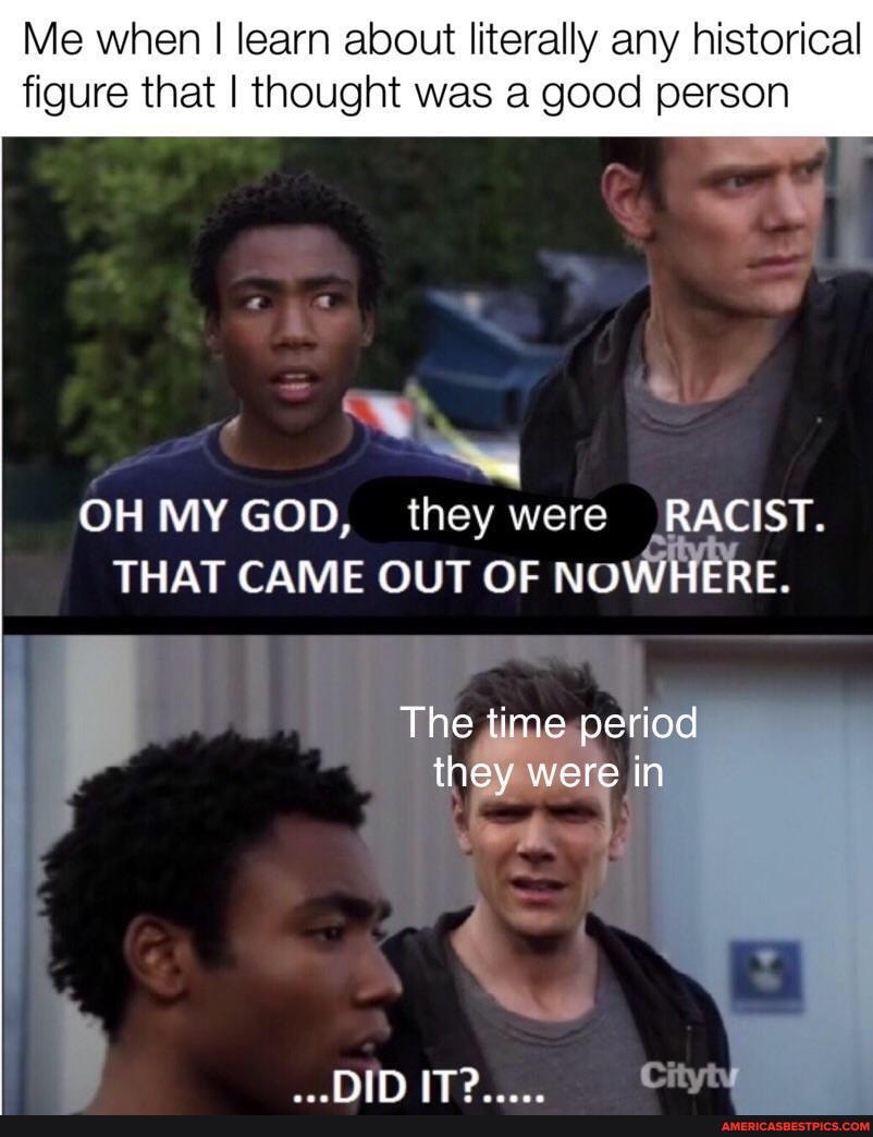 Me when I learn about literally any historical figure that I thought was a good person
OH MY GOD, they were RACIST.
THAT CAME OUT OF NOWHERE.
HIN iT?