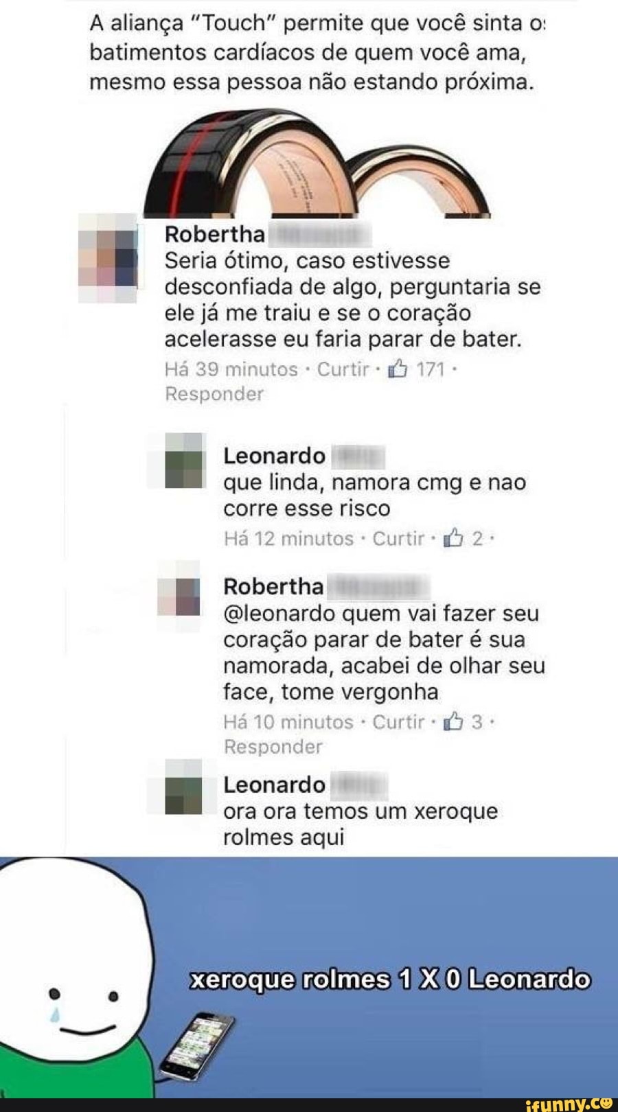 A aliança "Touch" permite que você sinta o:
batimentos cardíacos de quem você ama,
mesmo essa pessoa não estando próxima.
Robertha Seria Ótimo, caso estivesse
desconfiada de algo, perguntaria se
ele já me traiu e se o coração
acelerasse eu faria parar de bater.
Há 39 minutos Curtir Responder
Leonardo que linda, namora cmg e nao
corre esse risco
Há 12 minutos Curtir I Robertha
@leonardo quem vai fazer seu
coração parar de bater é sua
namorada, acabei de olhar seu
face, tome vergonha
Há 10 minutos Curtir Responder
E Leonardo I
ora ora temos um xeroque
rolmes aqui