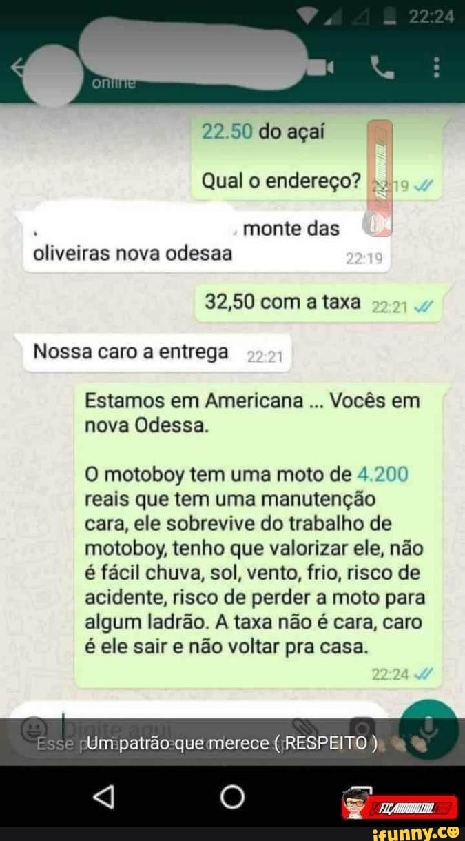 2224
22 50 do açaí
Qual o endereço?
. monte das oliveiras nova odesaa
32,50 com a taxa
Nossa caro a entrega cam
Estamos em Americana Vocês em nova Odessa.
motoboy tem uma moto de 4.200 reais que tem uma manutenção cara, ele sobrevive do trabalho de motoboy, tenho que valorizar ele, não é fácil chuva, sol, vento, frio, risco de acidente, risco de perder a moto para algum ladrão. A taxa não é cara, caro é ele sair e não voltar pra casa.
Esse Um patrão que merece ( RESPEITO )
O Trm