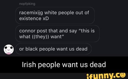 racemixijg white people out of existence xD
connor post that and say "this is what ((they)) want"
or black people want us dead
Irish people want us dead