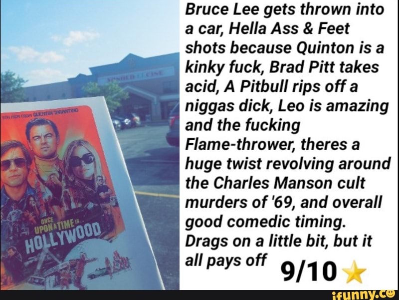 Bruce Lee gets thrown into
a car, Hella Ass & Feet
shots because Quinton is a
kinky fuck, Brad Pitt takes
acid, A Pitbull rips off a
niggas dick, Leo is amazing
and the fucking
FIame-thrower, theres a
huge twist revolving around
the Charles Manson cult
murders of '69, and overall
good comedic timing.
Drags on a little bit, but it
all pays off
9/1 0