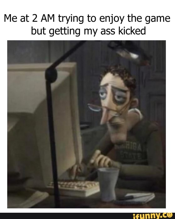 Me at 2 AM trying to enjoy the game
but getting my ass kicked