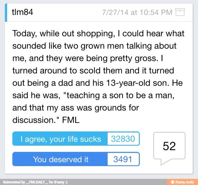 Today, while out shopping, I could hear what
sounded like two grown men talking about
me, and they were being pretty gross. I
turned around to scold them and it turned
out being a dad and his 13-year-old son. He
said he was, "teaching a son to be a man,
and that my ass was grounds for
discussion." FML
l agree, your life sucks ego)
coy