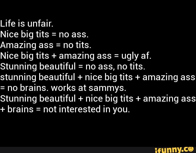 Nice big tits = no ass.
Amazing ass = no tits.
Nice big tits + amazing ass =
ugly af.
Stunning beautiful = no ass, no tits.
stunning beautiful + nice big tits + amazing ass
= no brains. works at sammys.
Stunning beautiful + nice big tits + amazing ass
+ brains =
not interested in you.