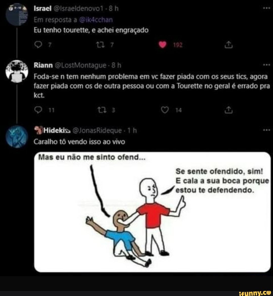 Israel
posta
Riann
Eu tenho tourette, e achei engraçado
Foda-se n tem nenhum problema em vc fazer piada com os seus tics, agora fazer piada com os de outra pessoa ou com a Tourette no geral é errado pra
ta
Caralho tô vendo isso ao vivo
Mas eu não me sinto ofend...
Se sente ofendido, sim!
E cala a sua boca porque estou te defendendo.