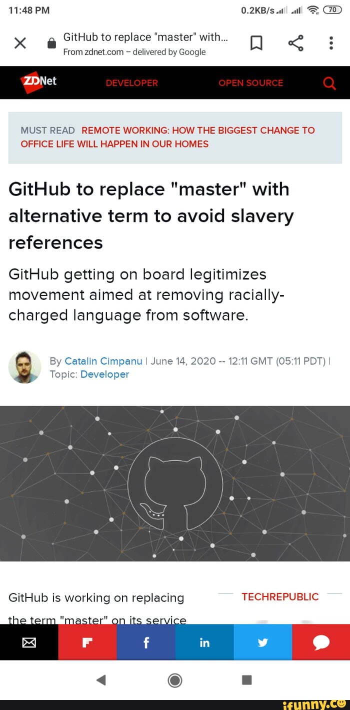 PM
GitHub to replace "master" with... Q
From delivered by Google
MUST READ REMOTE WORKING: HOW THE BIGGEST CHANGE TO OFFICE LIFE WILL HAPPEN IN OUR HOMES,
GitHub to replace "master" with alternative term to avoid slavery references
GitHub getting on board legitimizes movement aimed at removing racially- charged language from software.
Topic: Developer
By Catalin Cimpanu I June 14, 2020 GMT PDT)
GitHub is working on replacing TECHREPUBLIC