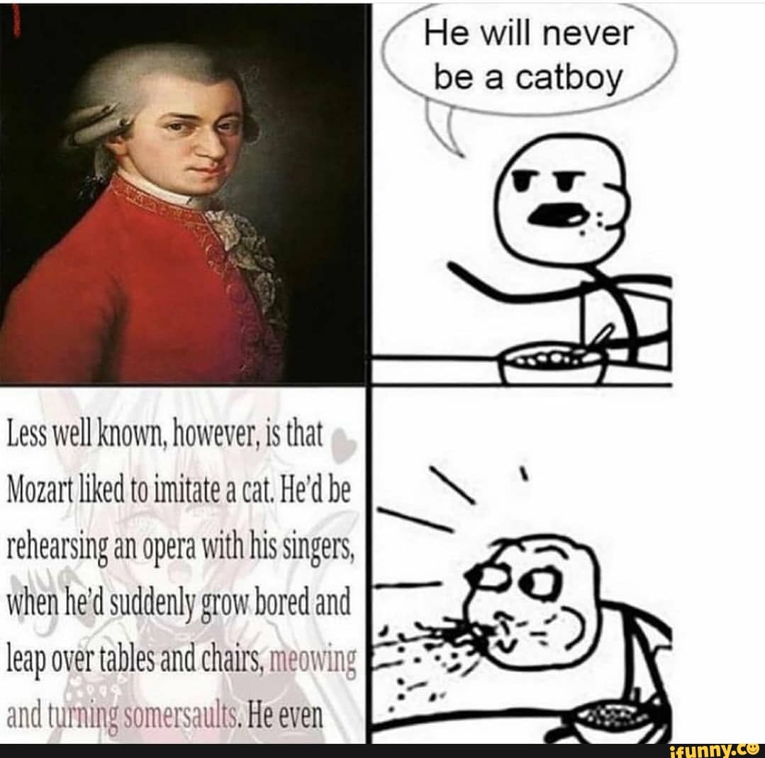 "He will never be a catboy /
Less well known, however, is that
Mozart liked to imitate a cat. He'd be rehearsing an opera with his singers, when he'd suddenly grow bored and leap over tables and chairs, meowing and turning somersaults. He even
