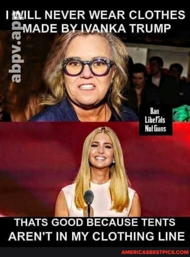 MILL NEVER WEAR CLOTHES ADE BY.IVANKA TRUMP
THATS GOOD BECAUSE TENTS AREN'T IN MY CLOTHING LINE
