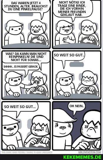 NICHT NÖTIG! ICH TRAGE EINE BINDE,
DIE IcH VORHIN
DAS WAREN JETZT 4
STUNDEN, ALTER. BRAUCHST DU EINE PINKELPAUSE?