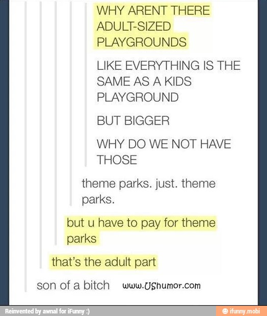 WHY ARENT THERE
ADULT-SIZED
LIKE EVERYTHING IS THE
SAME AS A KIDS
PLAYGROUND
BUT BIGGER
WHY DO WE NOT HAVE
THOSE
theme parks. just. theme
parks.
but u have to pay for theme
parks
that's the adult part
son ofa bitch www.UShumor.com