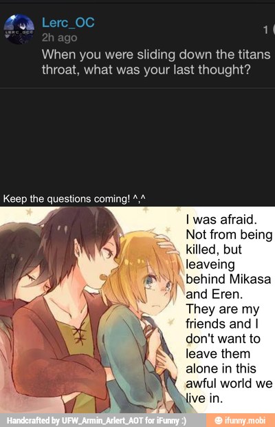When you were sliding down the titans
throat, what was your last thought?
Keep the questions coming! 4/4
killed, but
I leaveing
behind Mikasa
jy) "and Eren
They are my
friends and I
don't want to
leave them
alone in this
awful world we