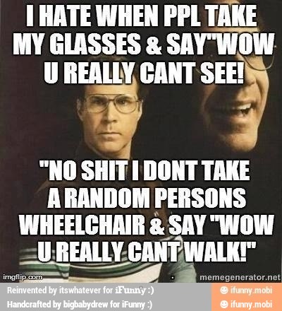1 HATE WHEN PPL TAKE
MY GLASSES SAY"WOW-
U REALLY, CANT SEE!
"NO SHIT I DONT TAKE
ARANDOM PERSONS
WHEELCHAIR £. SAY "WOW
aut REALLY: AUREALLY-CANTWALKI"