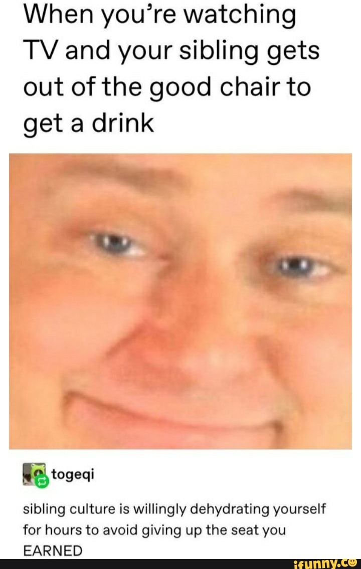 When you're watching
TV and your sibling gets
out of the good chair to
get a drink
Bal togeqi
sibling culture is willingly dehydrating yourself
for hours to avoid giving up the seat you
EARNED
