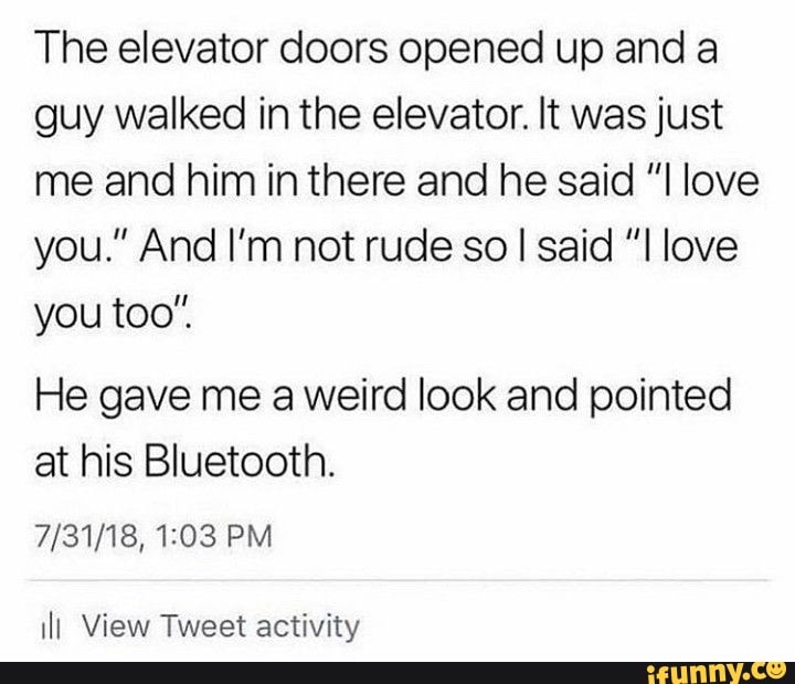 The elevator doors opened up and a guy walked in the elevator. It was just me and him in there and he said "I love you." And I'm not rude so I said "I love you too"
He gave me a weird look and pointed at his Bluetooth.
PM
ill View Tweet activity