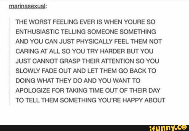 THE WORST FEELING EVER IS WHEN YOURE SO
ENTHUSIASTIC TELLING SOMEONE SOMETHING
AND YOU CAN JUST PHYSICALLY FEEL THEM NOT
CARING AT ALL 80 YOU TRY HARDER BUT YOU
JUST CANNOT GRASP THEIR ATTENTION SO YOU
SLOWLY FADE OUT AND LET THEM GO BACK TO
DOING WHAT THEY DO AND YOU WANT TO
APOLOGIZE FOR TAKING TIME OUT OF THEIR DAY
TO TELL THEM SOMETHING YOU'RE HAPPY ABOUT