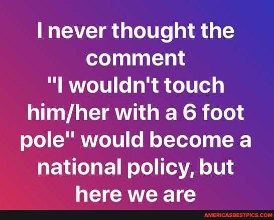 never thought the comment wouldn't touch with a 6 foot pole" would become a national policy, but here we are