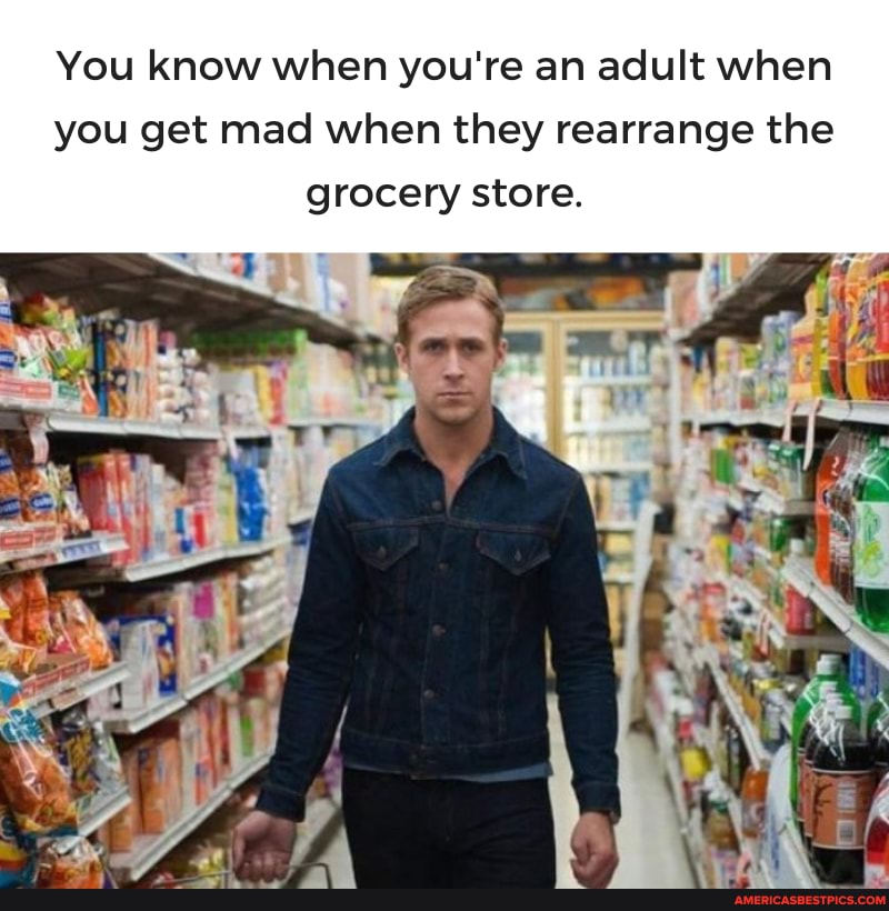 You know when you're an adult when you get mad when they rearrange the grocery store.
