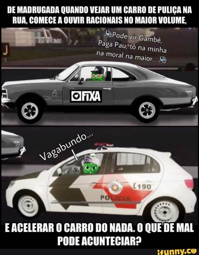 DE MADRUGADA QUANDO VEJAR UM CARRO DE PULIÇA NA
RUA, COMECE A OUVIR RACIONAIS NO MAIOR VOLUME,
E ACELERAR O CARRO DO NADA. O QUE DE MAL
PODE ACUNTECIAR?