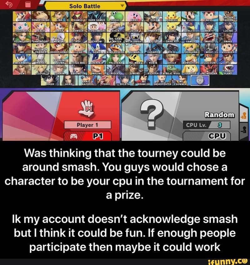 Was thinking that the tourney could be
around smash. You guys would chose a
character to be your cpu in the tournament for
a prize.
Ik my account doesn't acknowledge smash
but I think it could be fun. If enough people
participate then maybe it could work - Ik my account doesn’t acknowledge smash but I think it could be fun. If enough people participate then maybe it could work