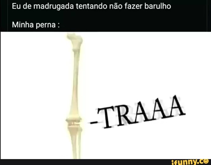 Eu de madrugada tentando não fazer barulho
Minha perna: