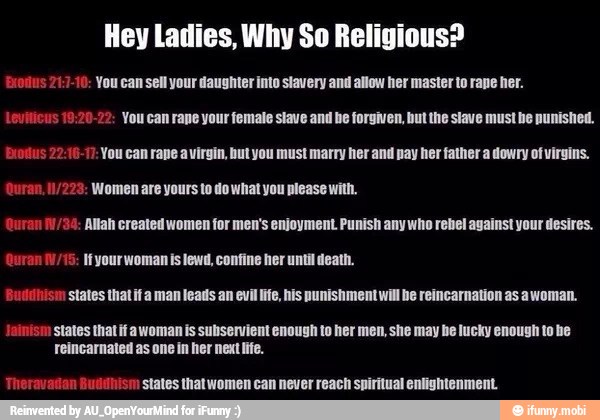 Hey Ladies, Why So Religious?
10: You can sell your daughter into stavery and allow her master to rane her.
9:20-22: Vou can rane your female stave and be forgiven, but the slave must be punished.
Exodus 22:16-17: You can rape avirgin, hut you must marry her and pay her father a dowry of virgins.
Women yours to do what you please
Allah created women for men's enjoyment Punish any who rebel against your desires.
ran 0/15: Hyourwoman is lewd, confine her until death.
Bulihism states that fa man leads an evil life, his punishment will be reincarnation as awoman.
jainism states that if awoman is subservient enough to her men, she may be lucky enough to he
Therava states that women can never reach spiritual enlightenment.