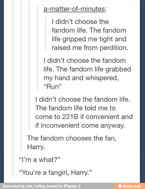 a-matter-of-minutes:
I didn't choose the
fandom life. The fandom
life gripped me tight and
raised me from perdition.
I didn't choose the fandom
life. The fandom life grabbed
my hand and whispered,
I didn't choose the fandom life.
The fandom life told me to
come to 221B if convenient and
if inconvenient come anyway.
The fandom chooses the fan,
Harry.
"You're a fangirl, Harry."