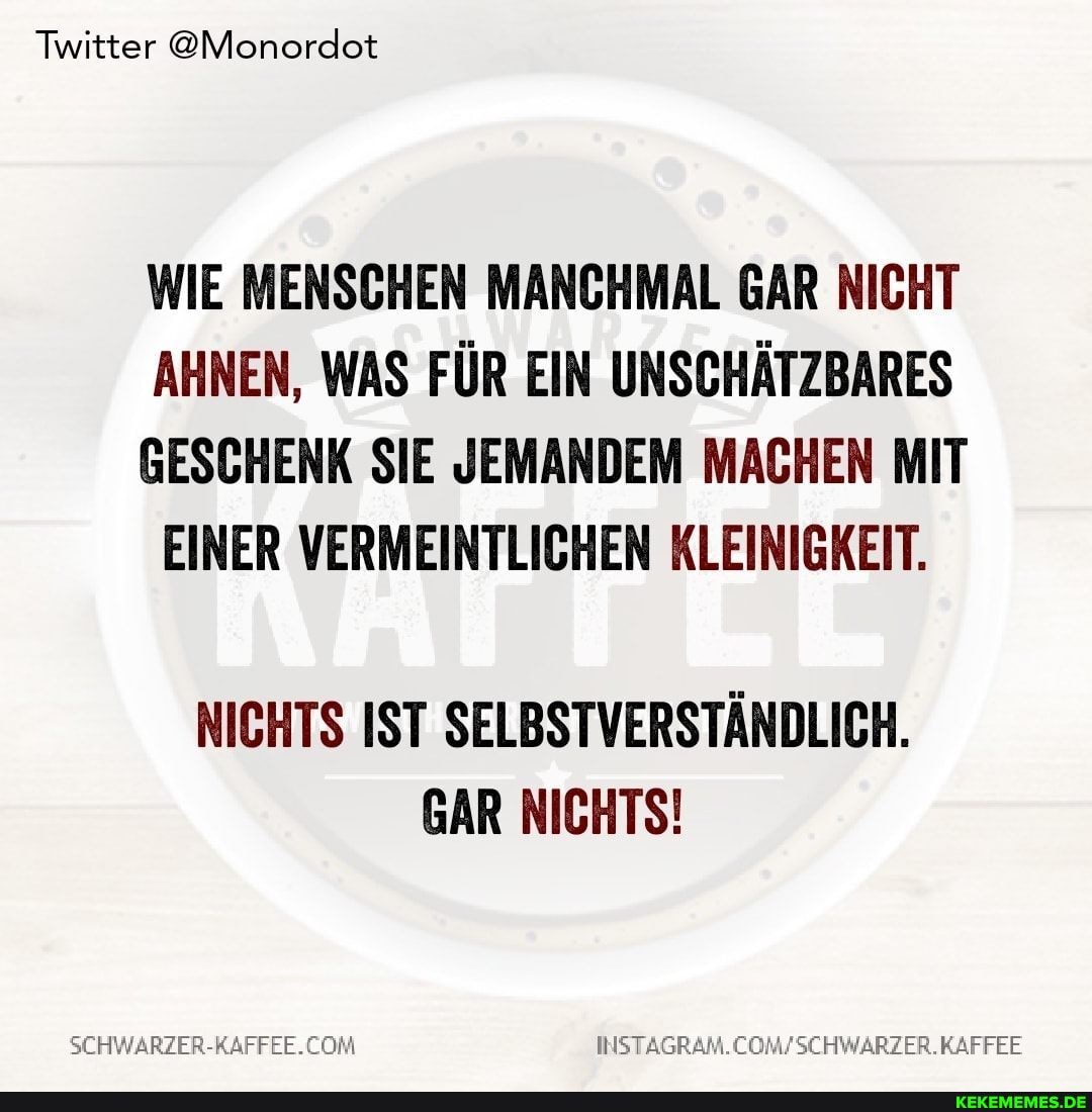 Twitter @Monordot
WIE MENSCHEN MANCHMAL GAR NICHT AHNEN, WAS FÜR EIN UNSCHÄTZBARES
GESCHENK SIE JEMANDEM MACHEN MIT EINER VERMEINTLICHEN KLEINIGKEIT.
NICHTS IST SELBSTVERSTÄNDLICH.
GAR NICHTS!
COM