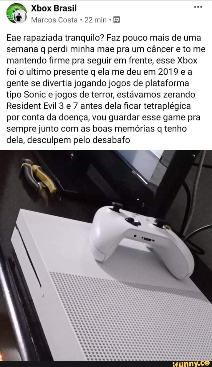Xbox Brasil ese
) Marcos Costa 22 min
Eae rapaziada tranquilo? Faz pouco mais de uma semana q perdi minha mae pra um câncer e to me mantendo firme pra seguir em frente, esse Xbox foi o ultimo presente q ela me deu em 2019 e a gente se divertia jogando jogos de plataforma tipo Sonic e jogos de terror, estávamos zerando
Resident Evil 3 e 7 antes dela ficar tetraplégica por conta da doença, vou guardar esse game pra sempre junto com as boas memórias q tenho dela, desculpem pelo desabafo