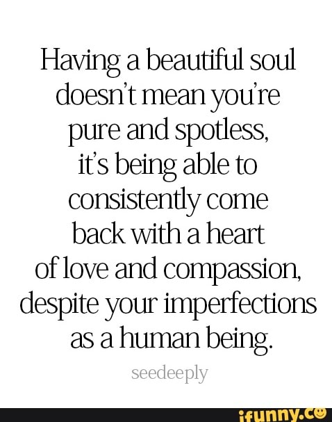 Having a beautiful soul
doesn't mean youre
pure and spotless,
it's being able to
consistently come
back with a heart
of love and compassion,
despite your imperfections
as a human being.