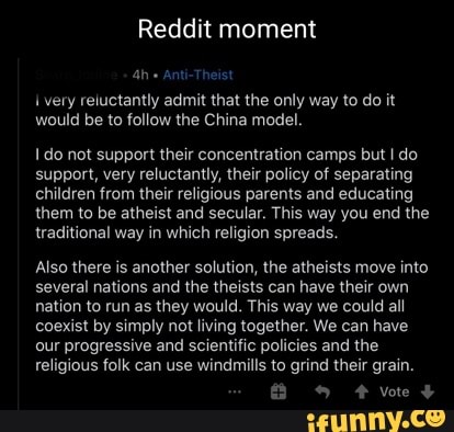Reddit moment
Anti-Theist
very reluctantly admit that the only way to do it would be to follow the China model.
do not support their concentration camps but I do support, very reluctantly, their policy of separating children from their religious parents and educating them to be atheist and secular. This way you end the traditional way in which religion spreads.
Also there is another solution, the atheists move into several nations and the theists can have their own nation to run as they would. This way we could all coexist by simply not living together. We can have our progressive and scientific policies and the religious folk can use windmills to grind their grain.
& vote +