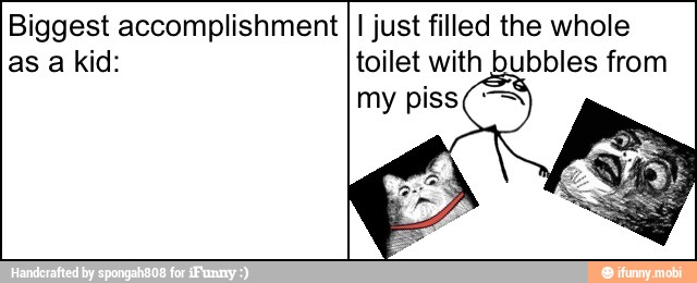 Biggest accomplishment
I just filled the whole
toilet with bubbles from