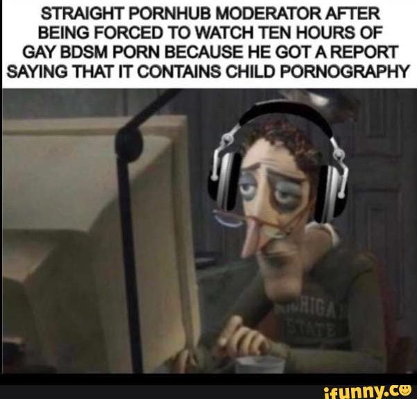 STRAIGHT PORNHUB MODERATOR AFTER
BEING FORCED TO WATCH TEN HOURS OF
GAY BDSM PORN BECAUSE HE GOT A REPORT
SAYING THAT IT CONTAINS CHILD PORNOGRAPHY