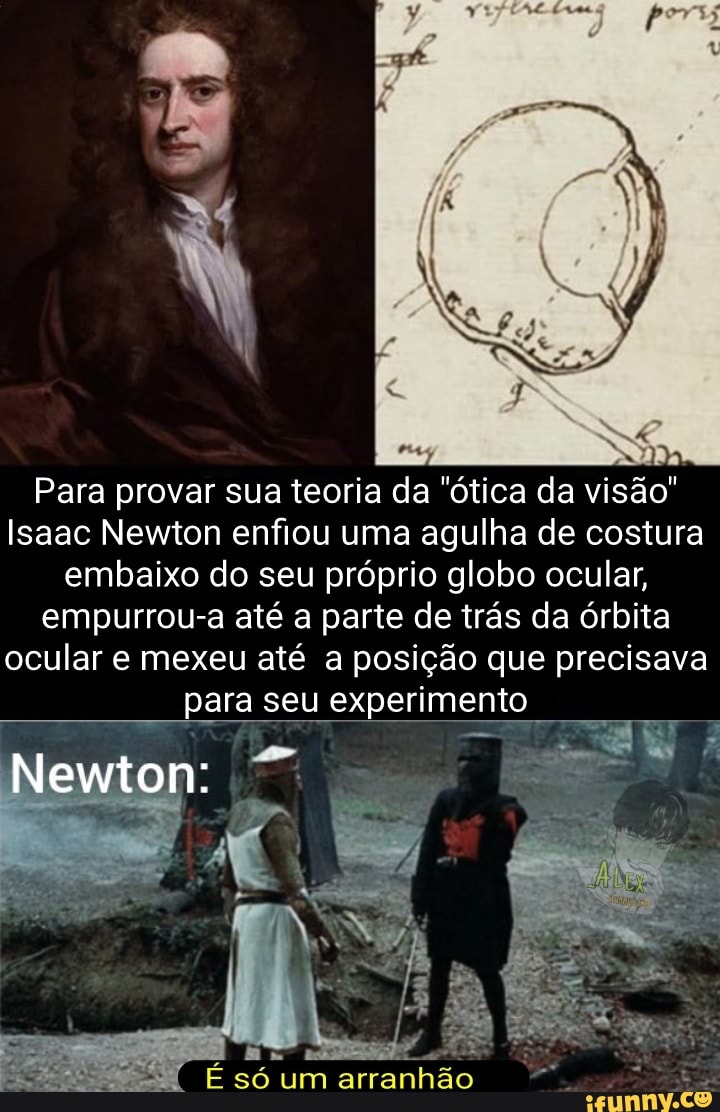 Para provar sua teoria da "ótica da visão"
Isaac Newton enfiou uma agulha de costura embaixo do seu próprio globo ocular, empurrou-a até a parte de trás da órbita ocular e mexeu até a posição que precisava para seu experimento
Newton:
só um arranhão