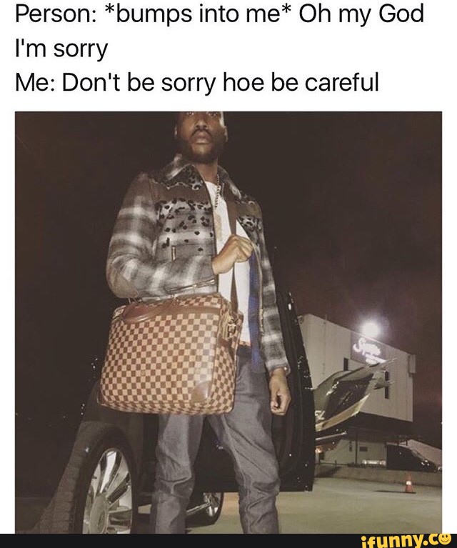 Dont be sorry hoe be careful