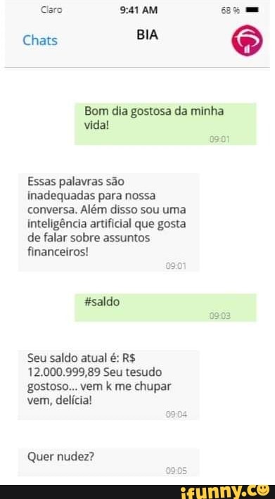 BIA
Chats
Bom dia gostosa da minha vida!
Essas palavras são inadequadas para nossa conversa. Além disso sou uma inteligência artificial que gosta de falar sobre assuntos financeiros!
Seu saldo atual é: R$
12.000.999,89 Seu tesudo gostoso... vem k me chupar vem, delícia!
Quer nudez?