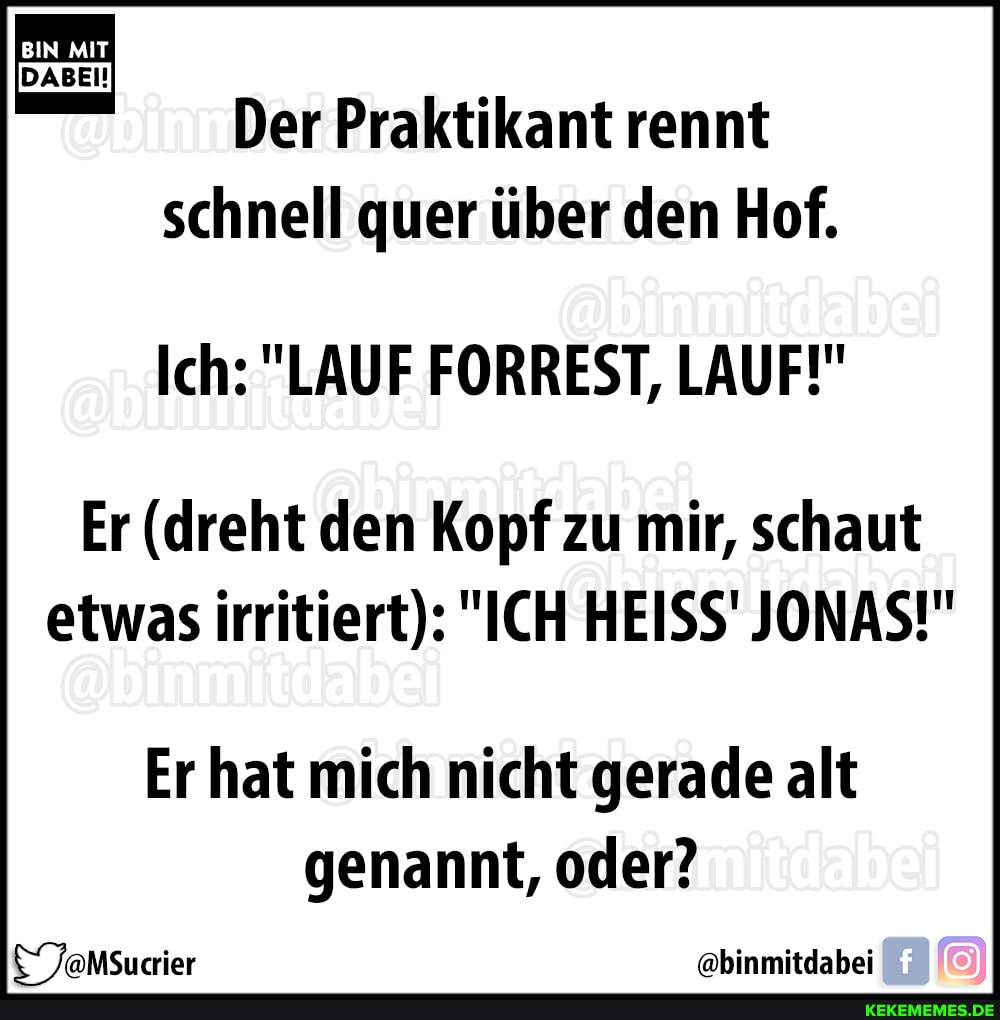 BIN MIT DABEI!
Der Praktikant rennt schnell quer über den Hof.
Ich: "LAUF FORREST, LAUF!"
Er (dreht den Kopf zu mir, schaut etwas irritiert): "ICH HEISS' JONAS!"
Er hat mich nicht gerade alt genannt, oder?
TaMSucrier "@binmitdabei