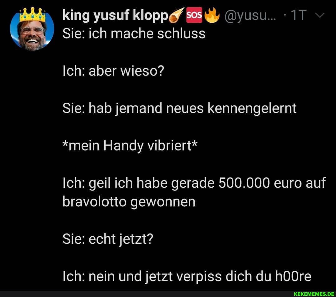 king yusuf kloppf @yusu... - IT v
Sie: ich mache schluss
Ich: aber wieso?
Sie: hab jemand neues kennengelernt
*mein Handy vibriert*
Ich: geil ich habe gerade 500.000 euro auf bravolotto gewonnen
Sie: echt jetzt?
Ich: nein und jetzt verpiss dich du h0Ore