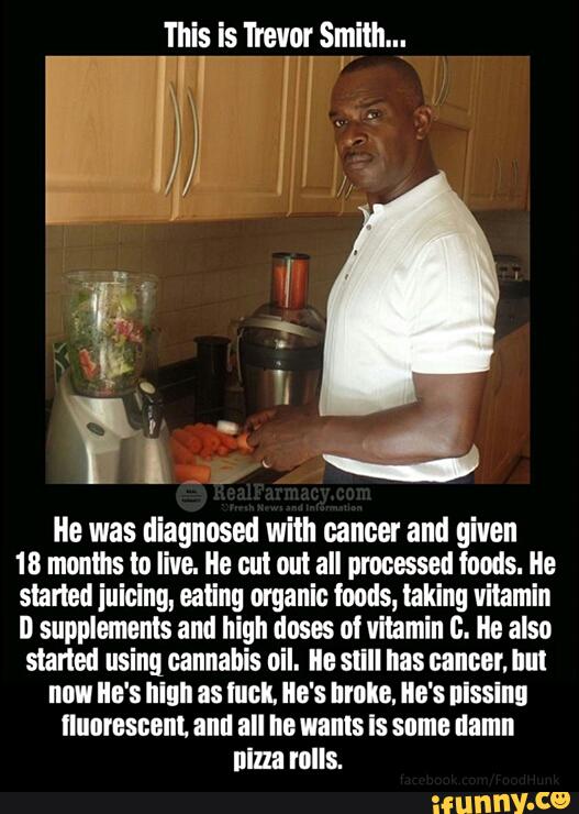 He was diagnosed with cancer and given
18 months in live. Ile eul out all processed foods. Ile
slarled juicing, ealing organic foods, taking vitamin
D supplements and high doses oi vitamin c. lle also
started using cannabis oil. lle sllll nas cancer. hm
new Ile's mun as met. Ile's hmm. He's nlsslnn
fluorescent and all he wants is some damn
nina rolls.