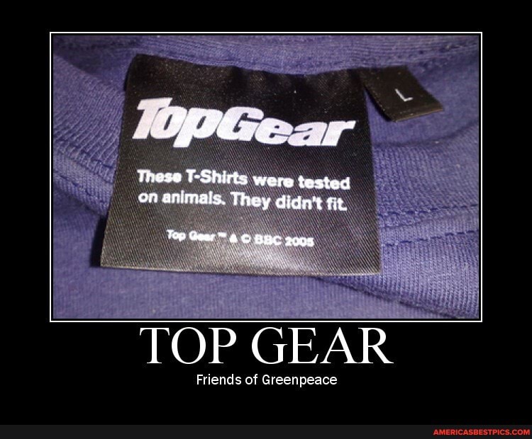 These T-Shirts were tested on animals. They didn't fit
Top Geer BBC 2008
TOP GEAR
Friends of Greenpeace