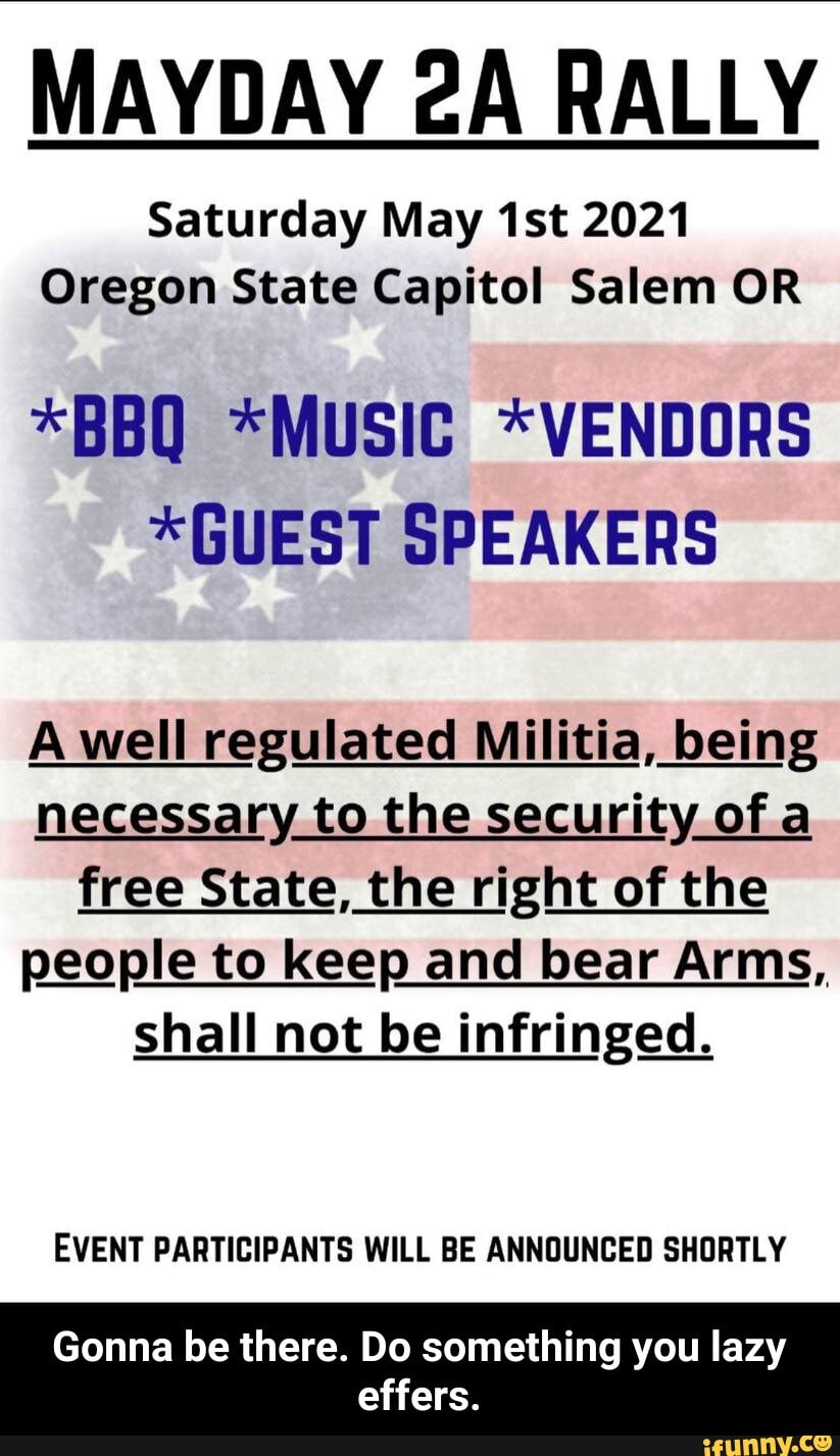 MAYDAY RALLY
Saturday May 2021
Oregon State Capitol Salem OR
*BBQ *MUSIC *VENDORS
*GUEST SPEAKERS
A well regulated Militia, being necessary to the security of a free State, the right of the people to keep and bear Arms, shall not be infringed.
EVENT PARTICIPANTS WILL BE ANNOUNCED SHORTLY
Gonna be there. Do something you lazy
effers. - Gonna be there. Do something you lazy effers.