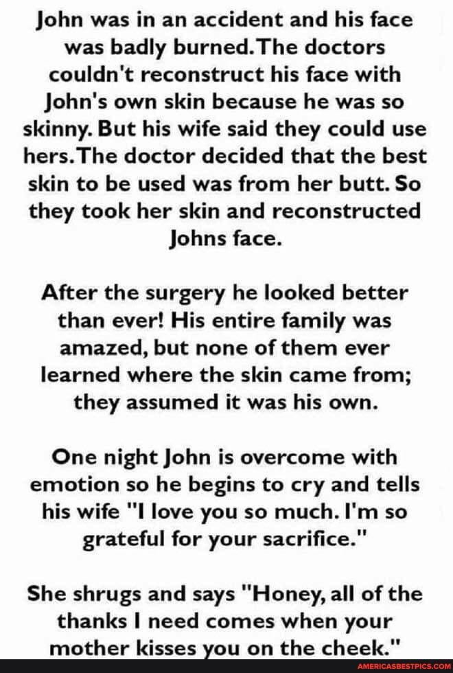 John was in an accident and his face was badly burned. The doctors couldn't reconstruct his face with
John's own skin because he was so skinny. But his wife said they could use hers. The doctor decided that the best skin to be used was from her butt. So they took her skin and reconstructed
Johns face.
After the surgery he looked better than ever! His entire family was amazed, but none of them ever
learned where the skin came from;
they assumed it was his own.
One night John is overcome with emotion so he begins to cry and tells his wife "I love you so much. I'm so grateful for your sacrifice."
She shrugs and says "Honey, all of the thanks I need c comes when your