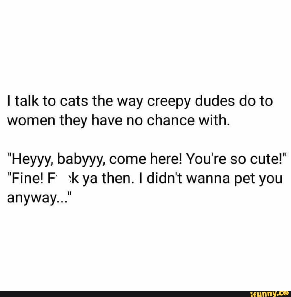 I talk to cats the way creepy dudes do to women they have no chance with.
"Heyyy, babyyy, come here! You're so cute!"
"Fine! F sk ya then. I didn't wanna pet you anyway..."