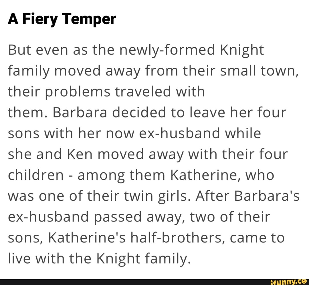 A Fiery Temper
But even as the newly-formed Knight family moved away from their small town, their problems traveled with
them. Barbara decided to leave her four sons with her now ex-husband while
she and Ken moved away with their four children - among them Katherine, who was one of their twin girls. After Barbara's ex-husband passed away, two of their sons, Katherine's half-brothers, came to live with the Knight family.