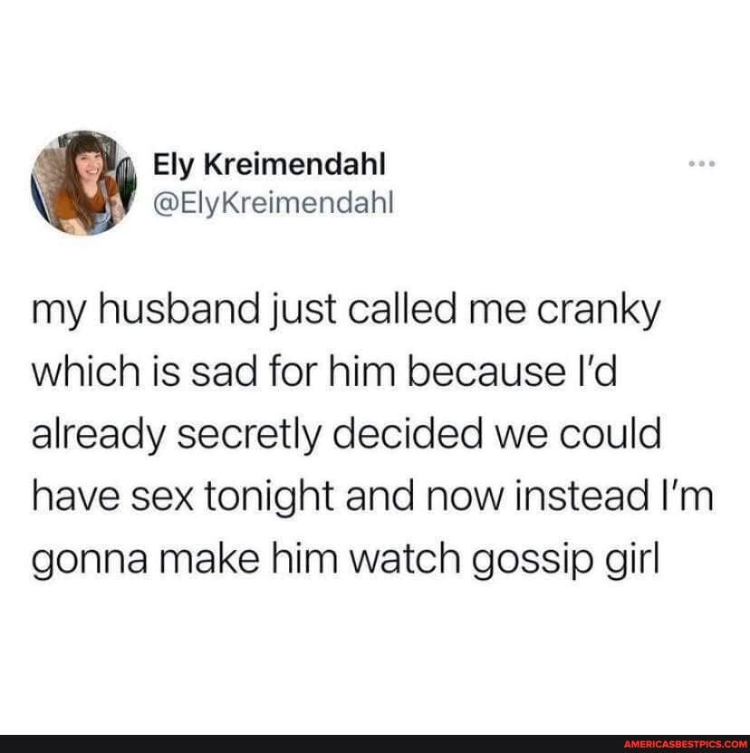 Ely Kreimendahl
my husband just called me cranky which is sad for him because I'd already secretly decided we could have sex tonight and now instead I'm gonna make him watch gossip girl