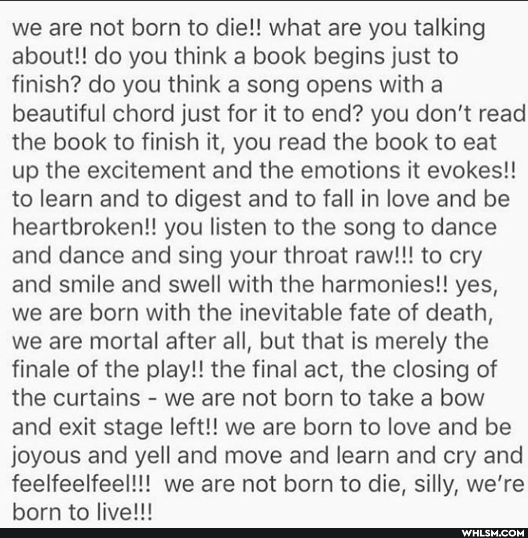 we are not born to die!! what are you talking about!! do you think a book begins just to finish? do you think a song opens with a beautiful chord just for it to end? you don't read the book to finish it, you read the book to eat up the excitement and the emotions it evokes!! to learn and to digest and to fall in love and be heartbroken!! you listen to the song to dance and dance and sing your throat raw!!! to cry and smile and swell with the harmonies!! yes, we are born with the inevitable fate of death, we are mortal after all, but that is merely the finale of the play!! the final act, the closing of the curtains - we are not born to take a bow and exit stage left!! we are born to love and be joyous and yell and move and learn and cry and feelfeelfeel!!!: we are not born to die, silly, we're horn to livelll