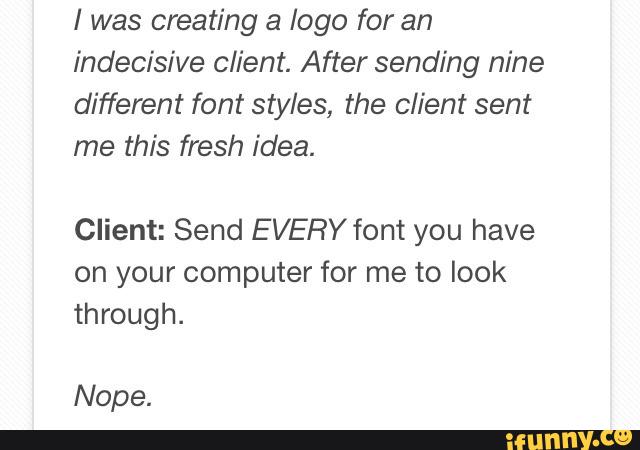 I was creating a logo for an
indecisive client. After sending nine
different font styles, the client sent
me this fresh idea.
Client: Send EVERY font you have
on your computer for me to look
through.
Nope.