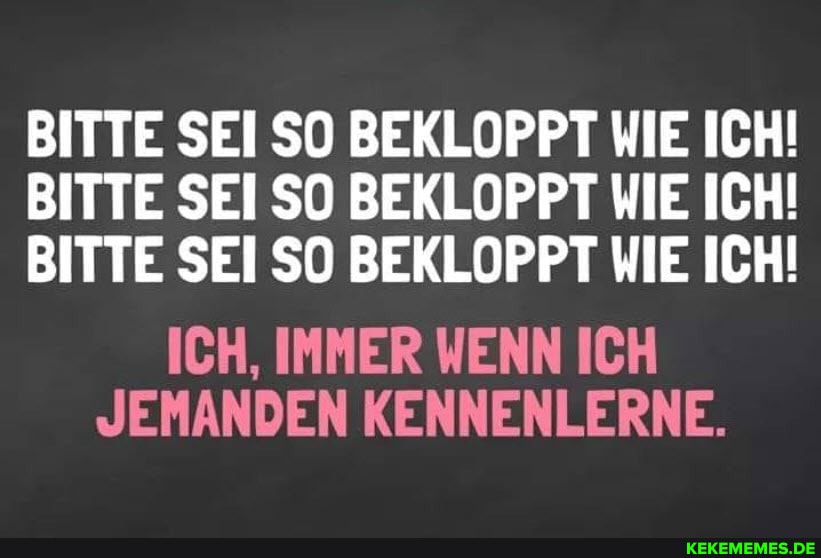 BITTE SEI SO BEKLOPPT WIE ICH!
BITTE SEI SO BEKLOPPT WIE ICH!
BITTE SEI SO BEKLOPPT WIE ICH!
ICH, IMMER WENN ICH JEMANDEN KENNENLERNE.